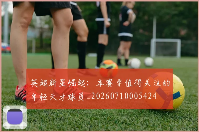 英超新星崛起：本赛季值得关注的年轻天才球员_20260710005424