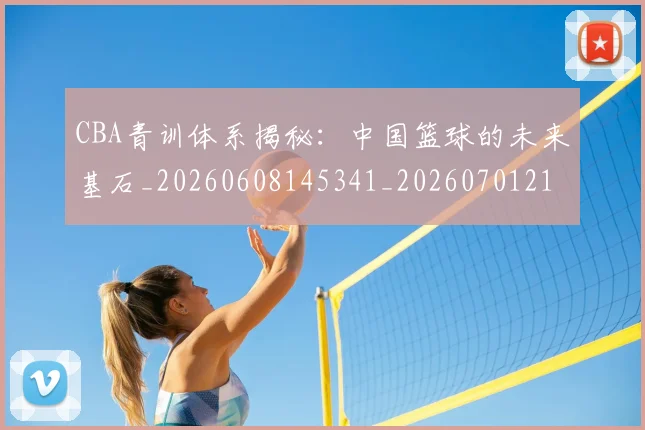CBA青训体系揭秘:中国篮球的未来基石_20260608145341_20260701212250
