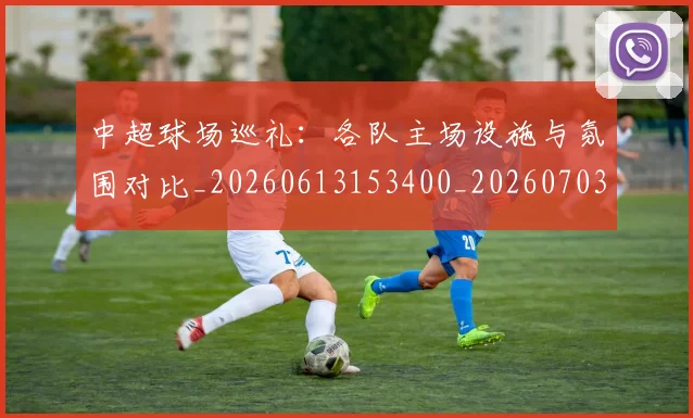 中超球场巡礼：各队主场设施与氛围对比_20260613153400_20260703204733_20260716190246