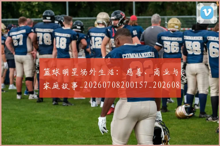 篮球明星场外生活：慈善、商业与家庭故事_20260708200157_20260803140047