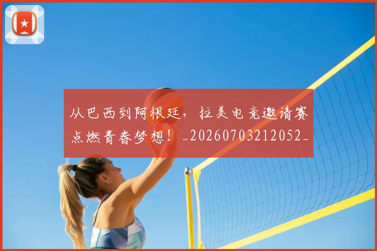 从巴西到阿根廷，拉美电竞邀请赛点燃青春梦想！_20260703212052_20260718001117