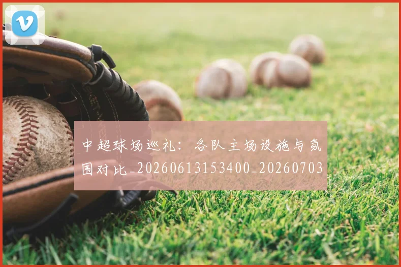 中超球场巡礼：各队主场设施与氛围对比_20260613153400_20260703204733_20260716190246