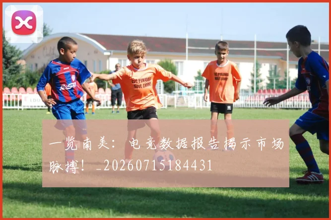 一览南美：电竞数据报告揭示市场脉搏！_20260715184431