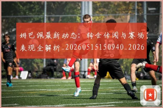 姆巴佩最新动态:转会传闻与赛场表现全解析_20260515150940_20260703231728_20260720185739