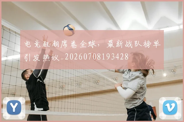 电竞狂潮席卷全球，最新战队榜单引发热议_20260708193428
