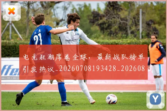 电竞狂潮席卷全球,最新战队榜单引发热议_20260708193428_20260802162542
