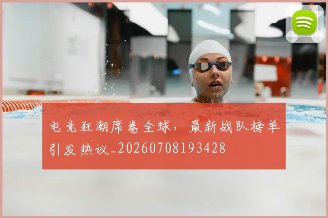 电竞狂潮席卷全球，最新战队榜单引发热议_20260708193428