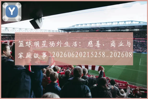 篮球明星场外生活：慈善、商业与家庭故事_20260620215258_20260804164632