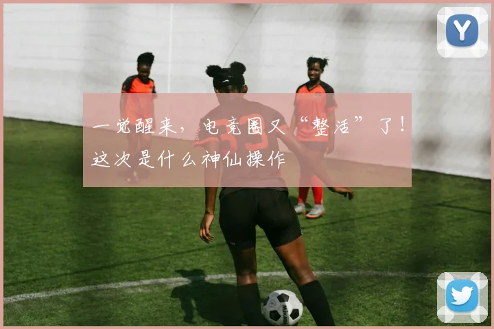 一觉醒来,电竞圈又“整活”了!这次是什么神仙操作