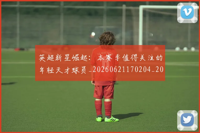 英超新星崛起：本赛季值得关注的年轻天才球员_20260621170204_20260710005432_20260803145235