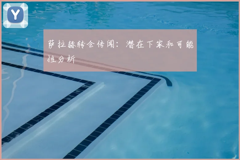 萨拉赫转会传闻：潜在下家和可能性分析